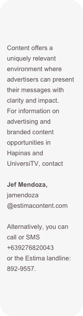 Content offers a uniquely relevant environment where advertisers can present their messages with clarity and impact. 
For information on advertising and branded content opportunities in Hapinas and UniversiTV, contact

Jef Mendoza, jamendoza @estimacontent.com

Alternatively, you can call or SMS +639276820043  or the Estima landline: 892-9557.